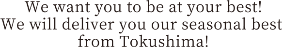 We want you to be at your best! We will deliver you our seasonal best from Tokushima!